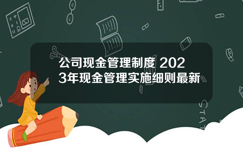 公司现金管理制度 2023年现金管理实施细则最新